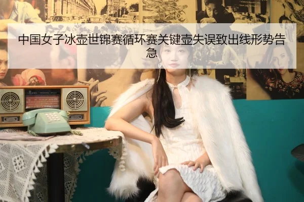 中国女子冰壶世锦赛循环赛关键壶失误致出线形势告急